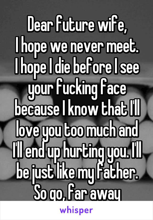 Dear future wife,
I hope we never meet. I hope I die before I see your fucking face because I know that I'll love you too much and I'll end up hurting you. I'll be just like my father. So go, far away