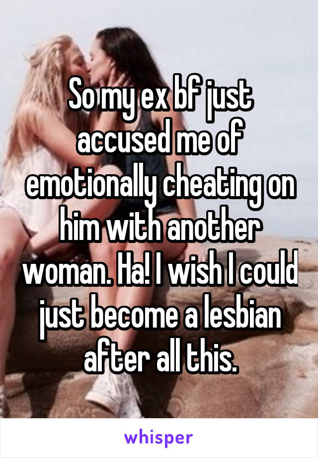 So my ex bf just accused me of emotionally cheating on him with another woman. Ha! I wish I could just become a lesbian after all this.