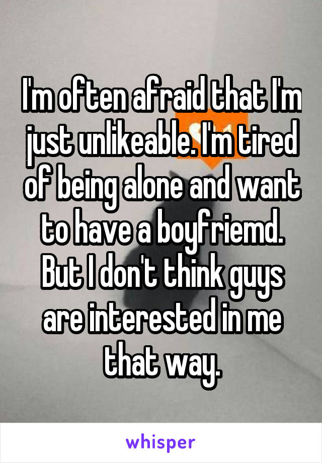 I'm often afraid that I'm just unlikeable. I'm tired of being alone and want to have a boyfriemd. But I don't think guys are interested in me that way.