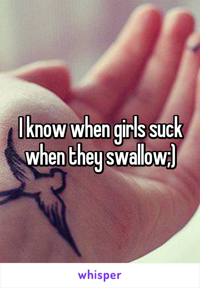 I know when girls suck when they swallow;)