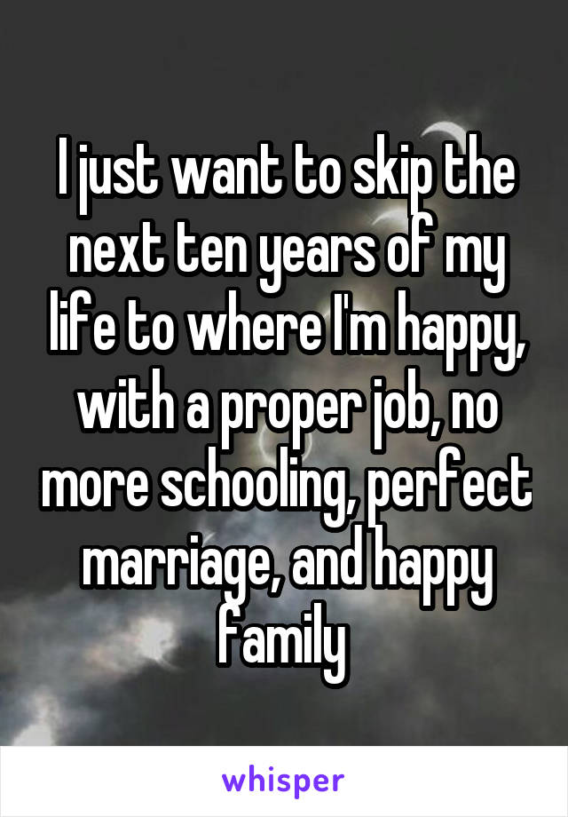 I just want to skip the next ten years of my life to where I'm happy, with a proper job, no more schooling, perfect marriage, and happy family 