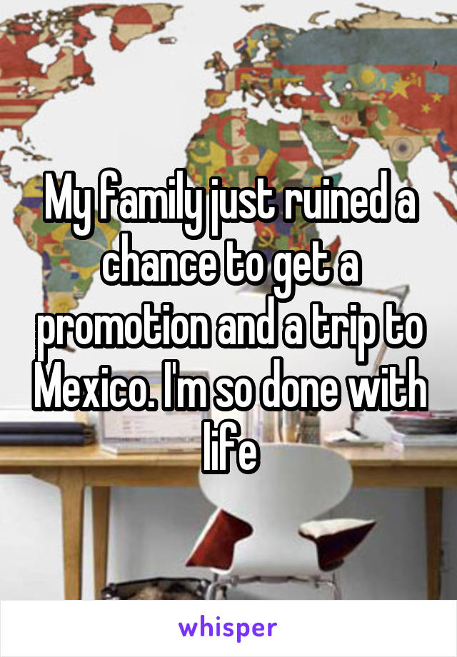 My family just ruined a chance to get a promotion and a trip to Mexico. I'm so done with life