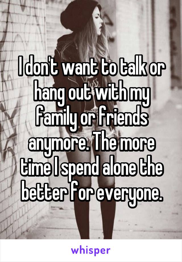 I don't want to talk or hang out with my family or friends anymore. The more time I spend alone the better for everyone.