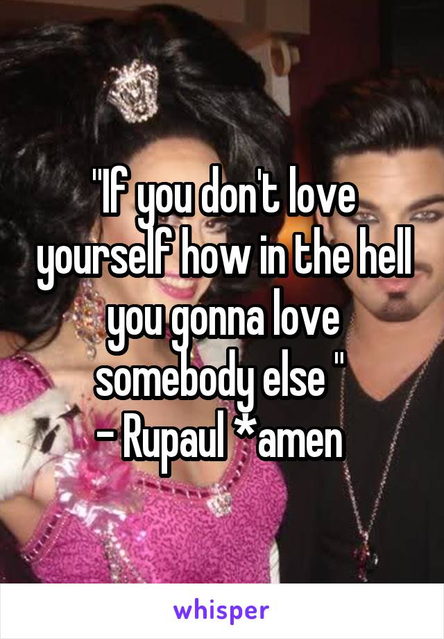 "If you don't love yourself how in the hell you gonna love somebody else " 
- Rupaul *amen 