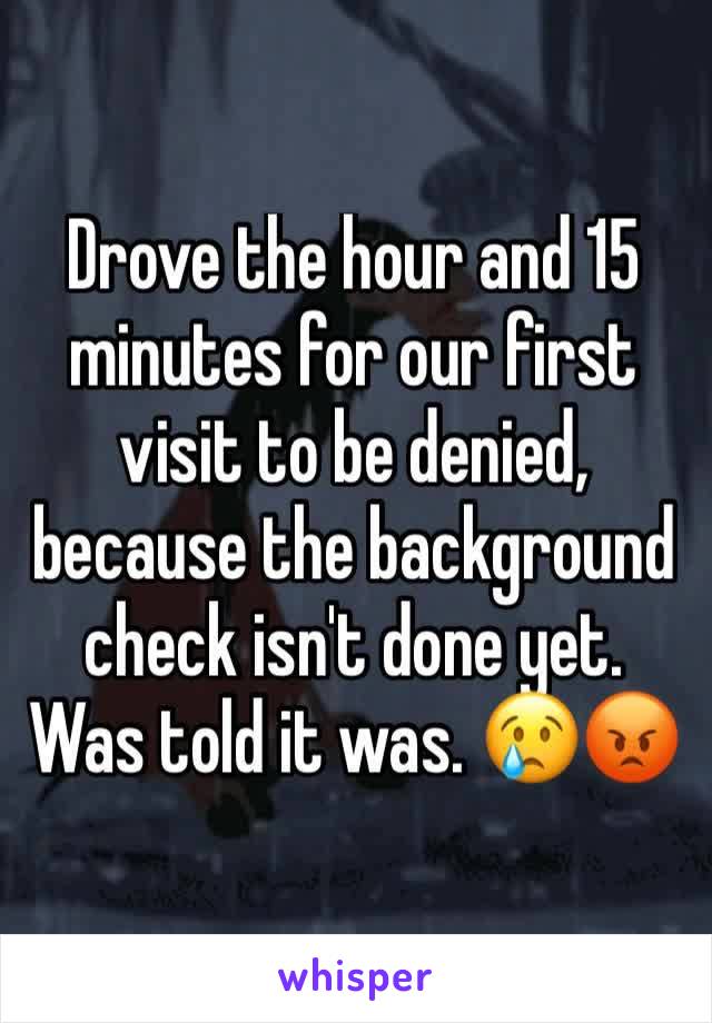Drove the hour and 15 minutes for our first visit to be denied, because the background check isn't done yet. Was told it was. 😢😡