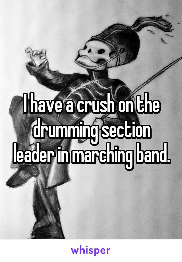 I have a crush on the drumming section leader in marching band.
