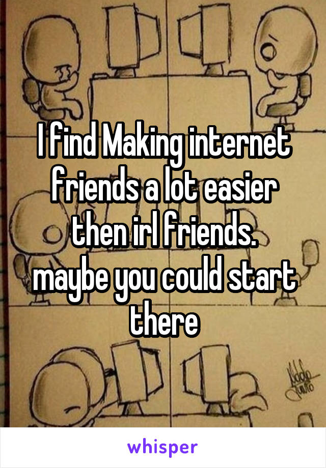 I find Making internet friends a lot easier then irl friends.
maybe you could start there