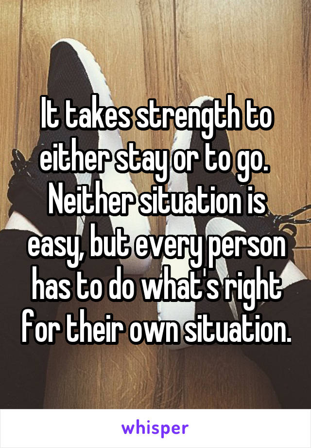It takes strength to either stay or to go.  Neither situation is easy, but every person has to do what's right for their own situation.