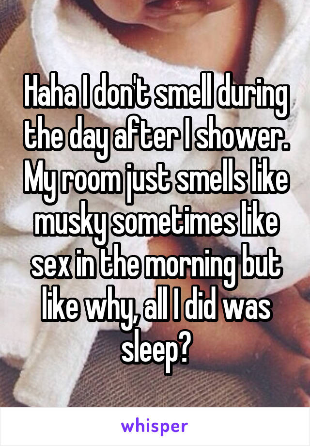 Haha I don't smell during the day after I shower. My room just smells like musky sometimes like sex in the morning but like why, all I did was sleep?
