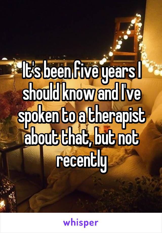 It's been five years I should know and I've spoken to a therapist about that, but not recently