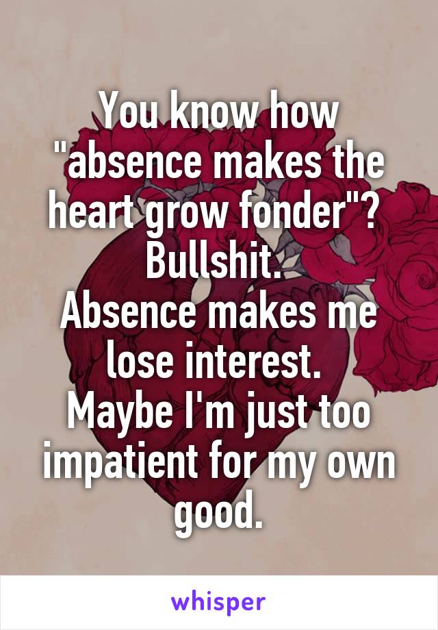 You know how "absence makes the heart grow fonder"? 
Bullshit. 
Absence makes me lose interest. 
Maybe I'm just too impatient for my own good.