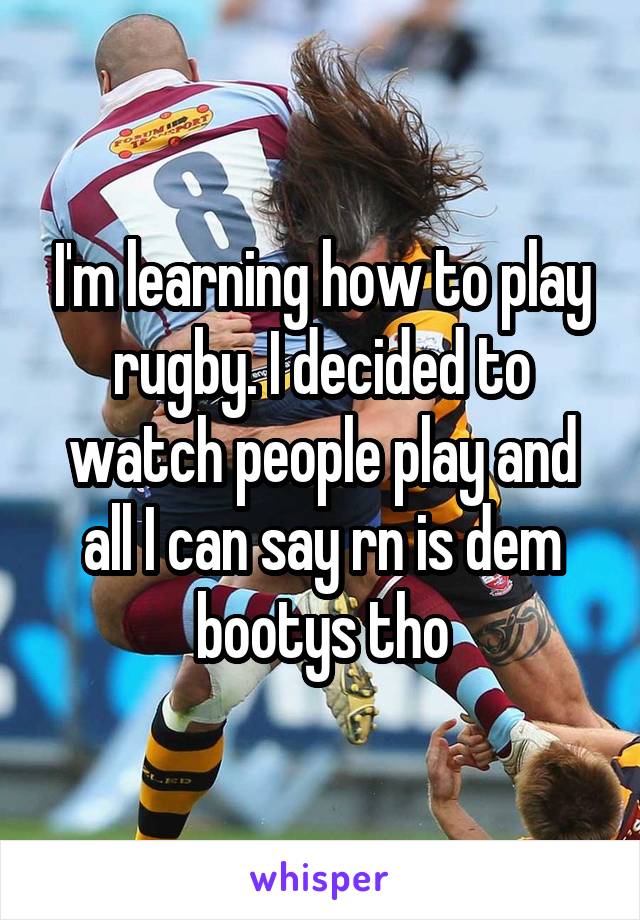 I'm learning how to play rugby. I decided to watch people play and all I can say rn is dem bootys tho