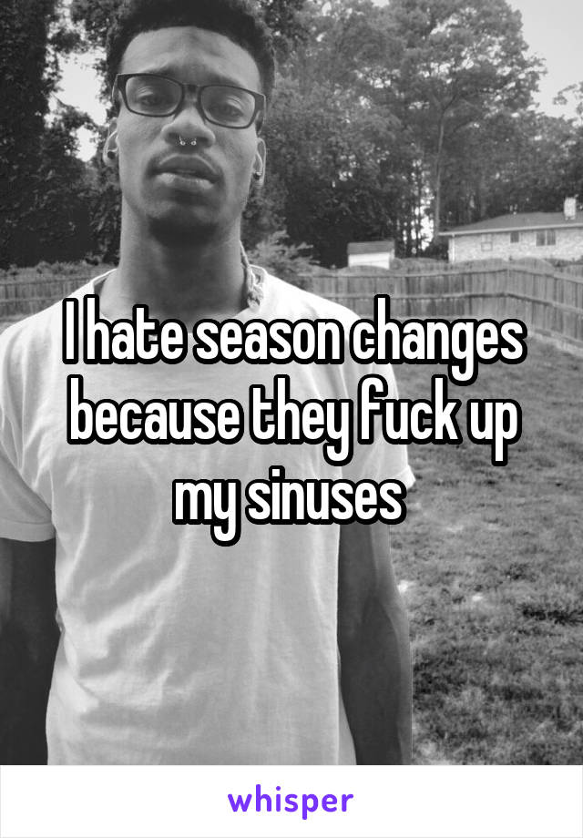 I hate season changes because they fuck up my sinuses 