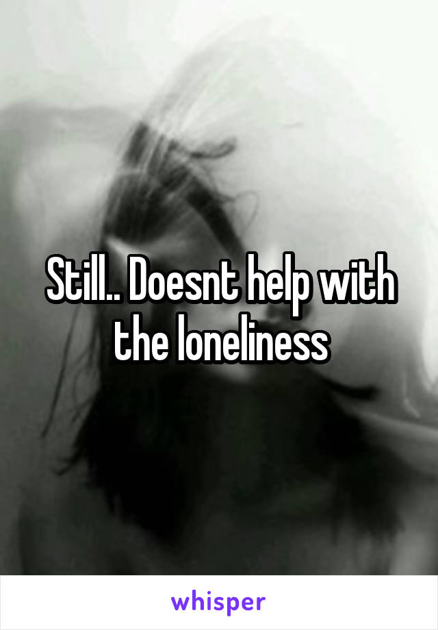 Still.. Doesnt help with the loneliness