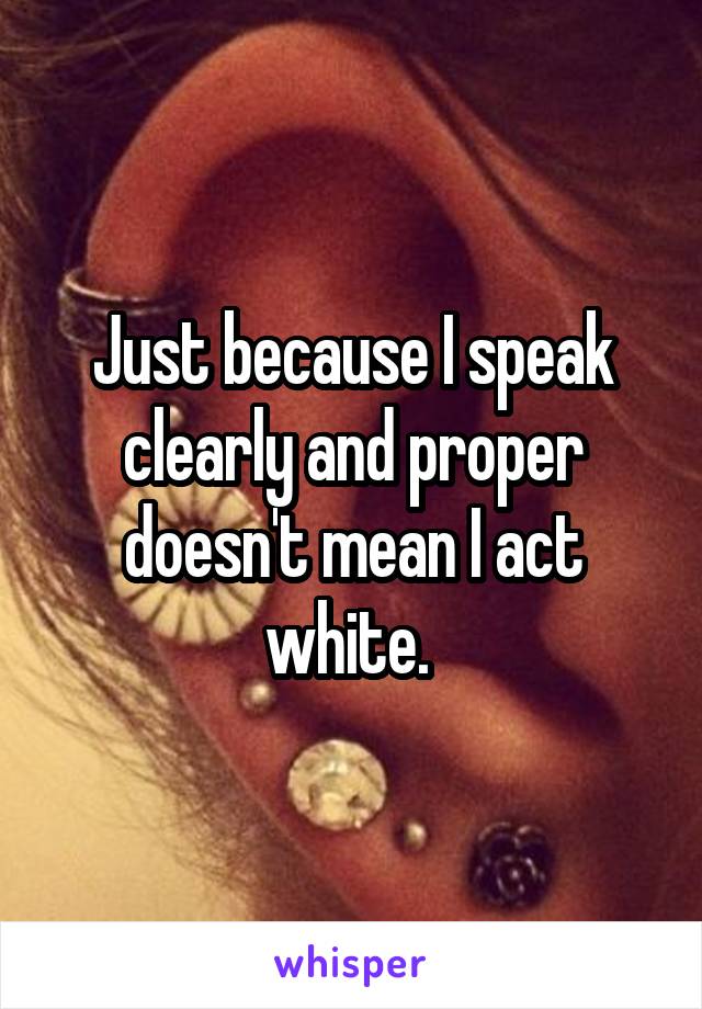 Just because I speak clearly and proper doesn't mean I act white. 