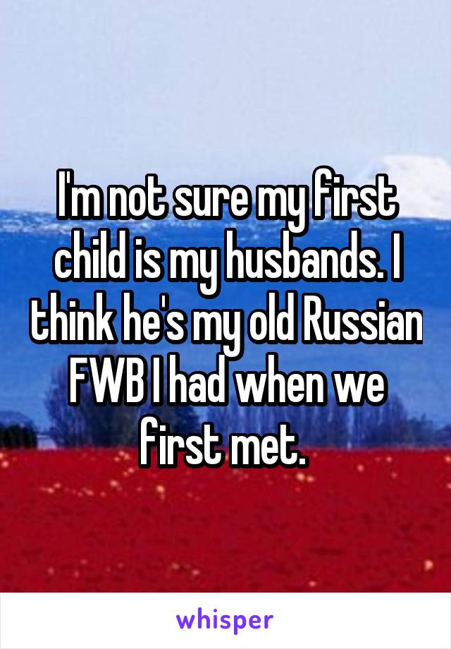 I'm not sure my first child is my husbands. I think he's my old Russian FWB I had when we first met. 
