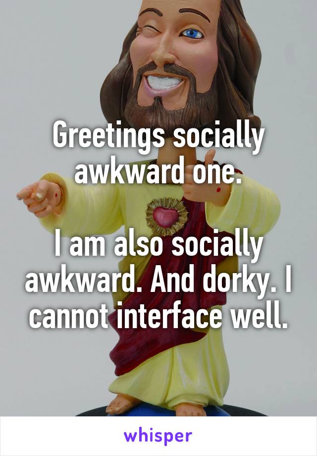 Greetings socially awkward one.

I am also socially awkward. And dorky. I cannot interface well.