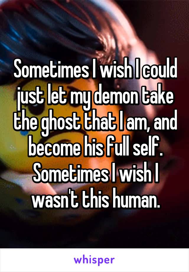 Sometimes I wish I could just let my demon take the ghost that I am, and become his full self. Sometimes I wish I wasn't this human.