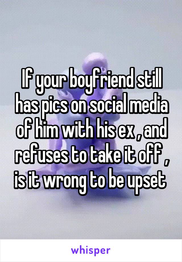 If your boyfriend still has pics on social media of him with his ex , and refuses to take it off , is it wrong to be upset 