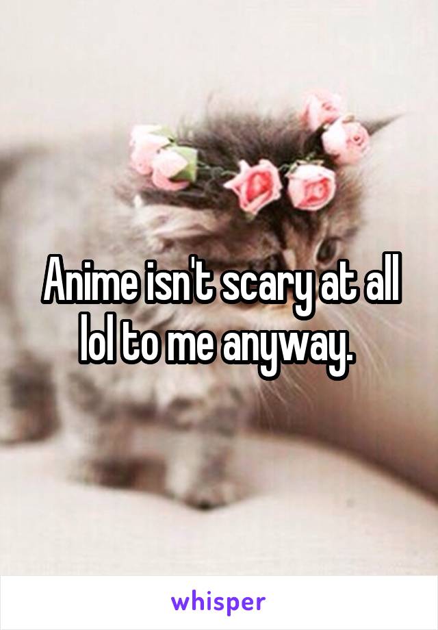Anime isn't scary at all lol to me anyway. 