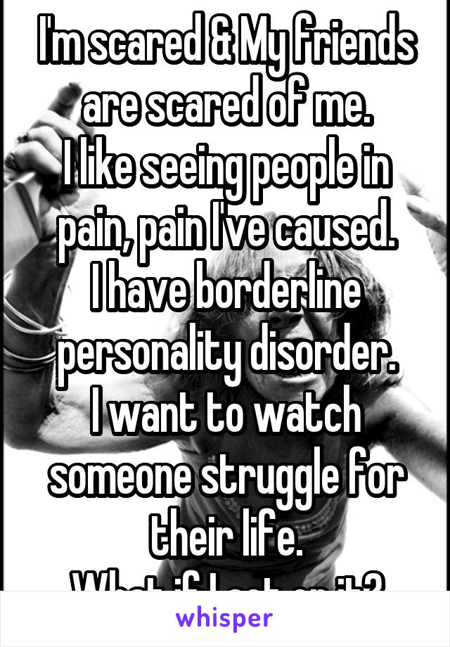 I'm scared & My friends are scared of me.
I like seeing people in pain, pain I've caused.
I have borderline personality disorder.
I want to watch someone struggle for their life.
What if I act on it?