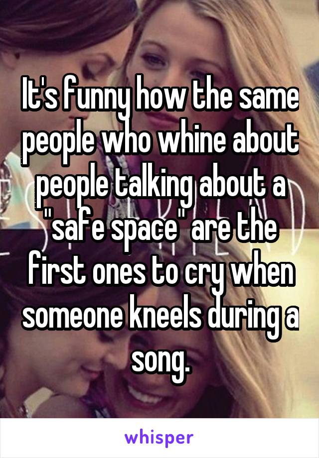 It's funny how the same people who whine about people talking about a "safe space" are the first ones to cry when someone kneels during a song.