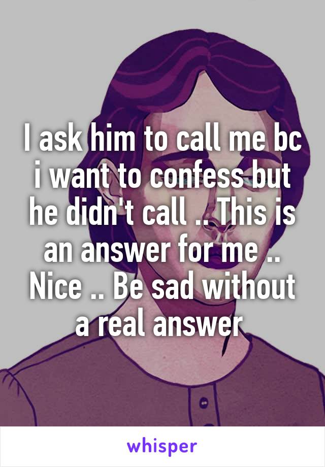 I ask him to call me bc i want to confess but he didn't call .. This is an answer for me .. Nice .. Be sad without a real answer 