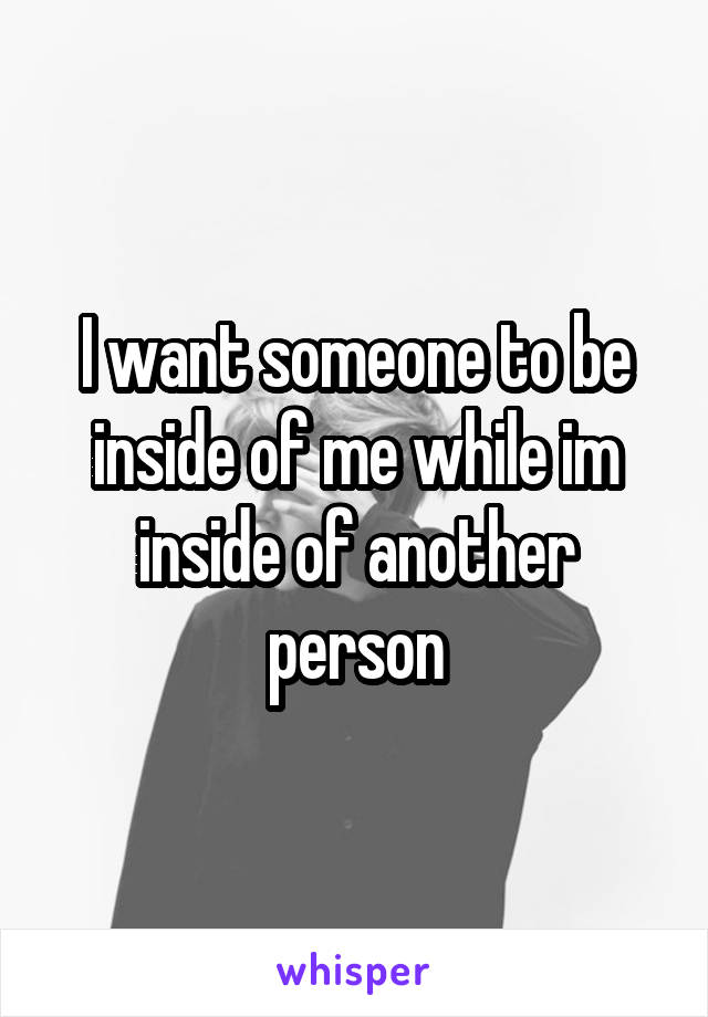 I want someone to be inside of me while im inside of another person