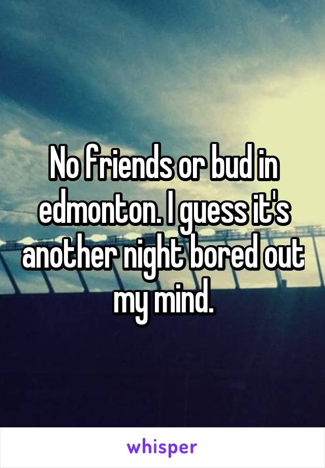 No friends or bud in edmonton. I guess it's another night bored out my mind.