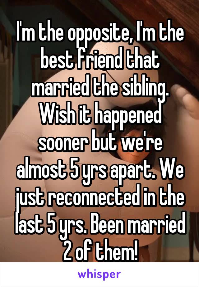 I'm the opposite, I'm the best friend that married the sibling. Wish it happened sooner but we're almost 5 yrs apart. We just reconnected in the last 5 yrs. Been married 2 of them!