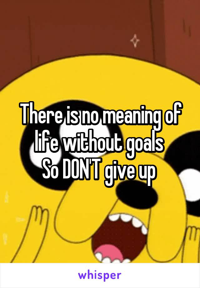 There is no meaning of life without goals 
So DON'T give up 