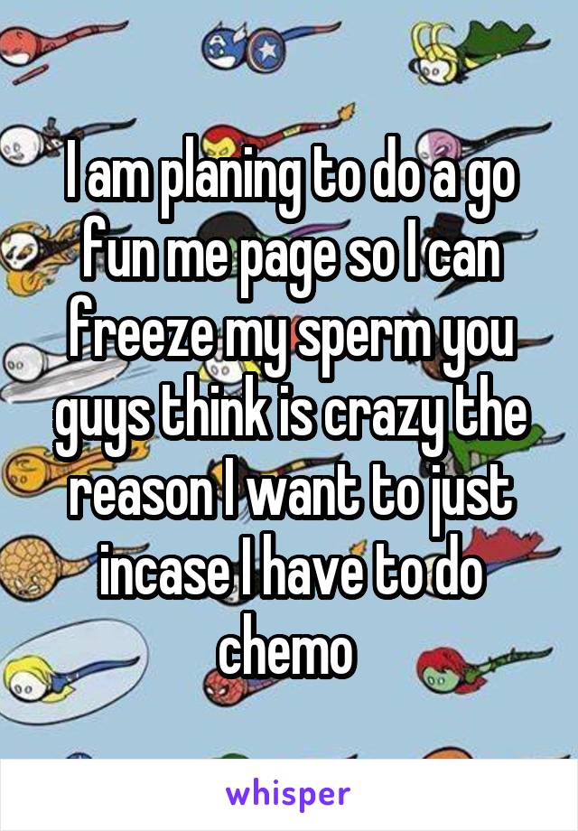 I am planing to do a go fun me page so I can freeze my sperm you guys think is crazy the reason I want to just incase I have to do chemo 