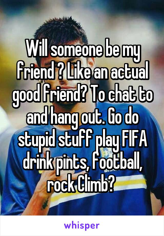 Will someone be my friend ? Like an actual good friend? To chat to and hang out. Go do stupid stuff play FIFA drink pints, football, rock Climb? 