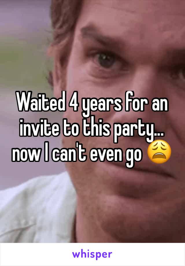 Waited 4 years for an invite to this party... now I can't even go 😩