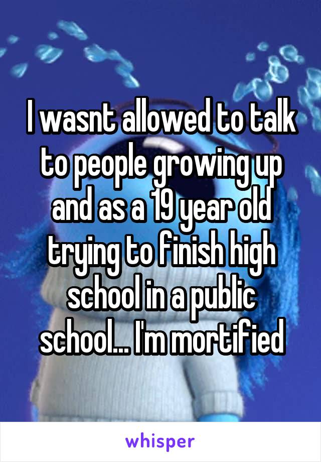 I wasnt allowed to talk to people growing up and as a 19 year old trying to finish high school in a public school... I'm mortified