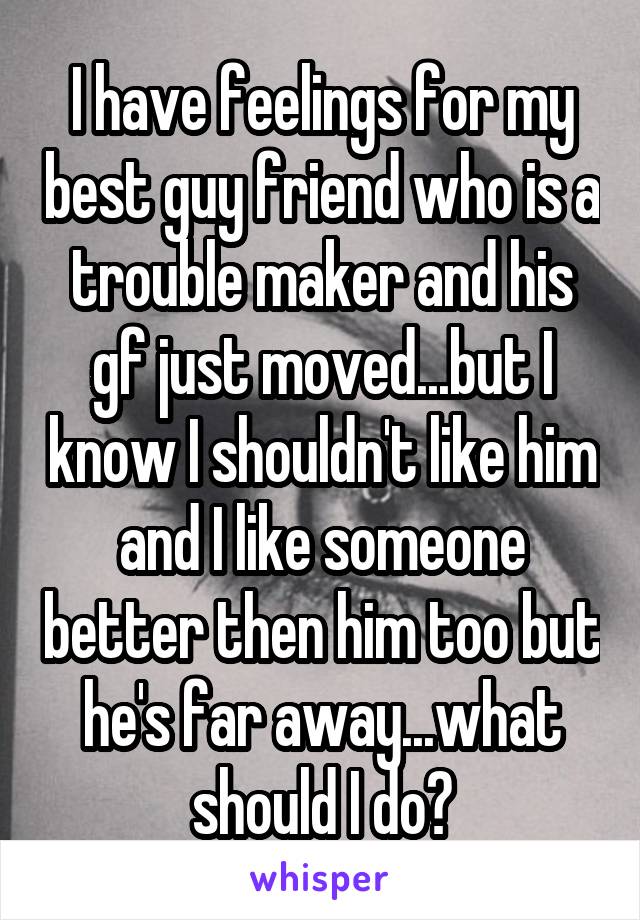 I have feelings for my best guy friend who is a trouble maker and his gf just moved...but I know I shouldn't like him and I like someone better then him too but he's far away...what should I do?