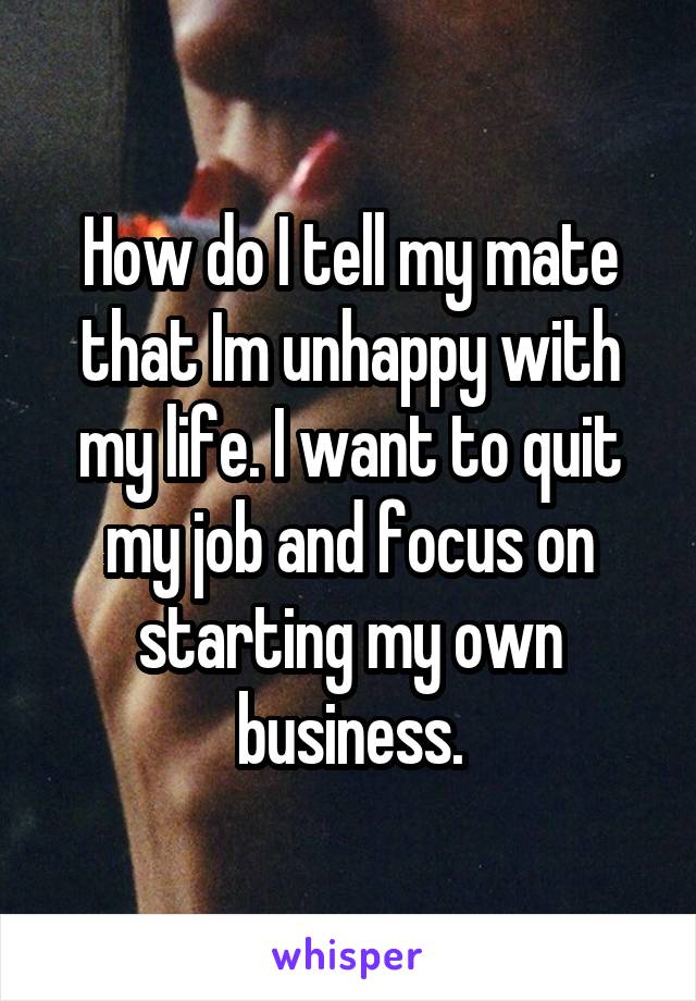 How do I tell my mate that Im unhappy with my life. I want to quit my job and focus on starting my own business.