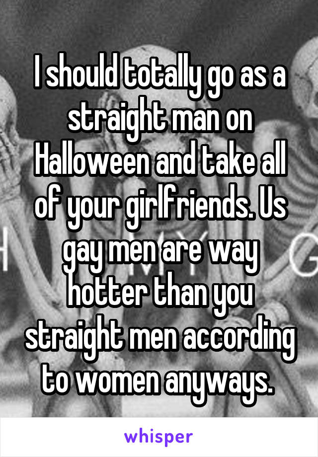 I should totally go as a straight man on Halloween and take all of your girlfriends. Us gay men are way hotter than you straight men according to women anyways. 