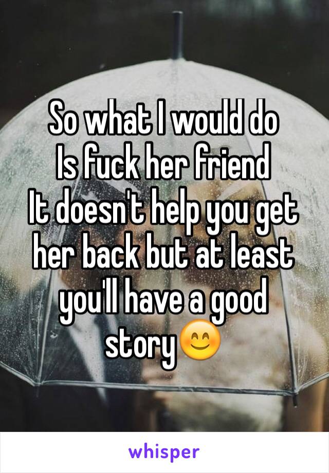 So what I would do
Is fuck her friend
It doesn't help you get her back but at least you'll have a good story😊
