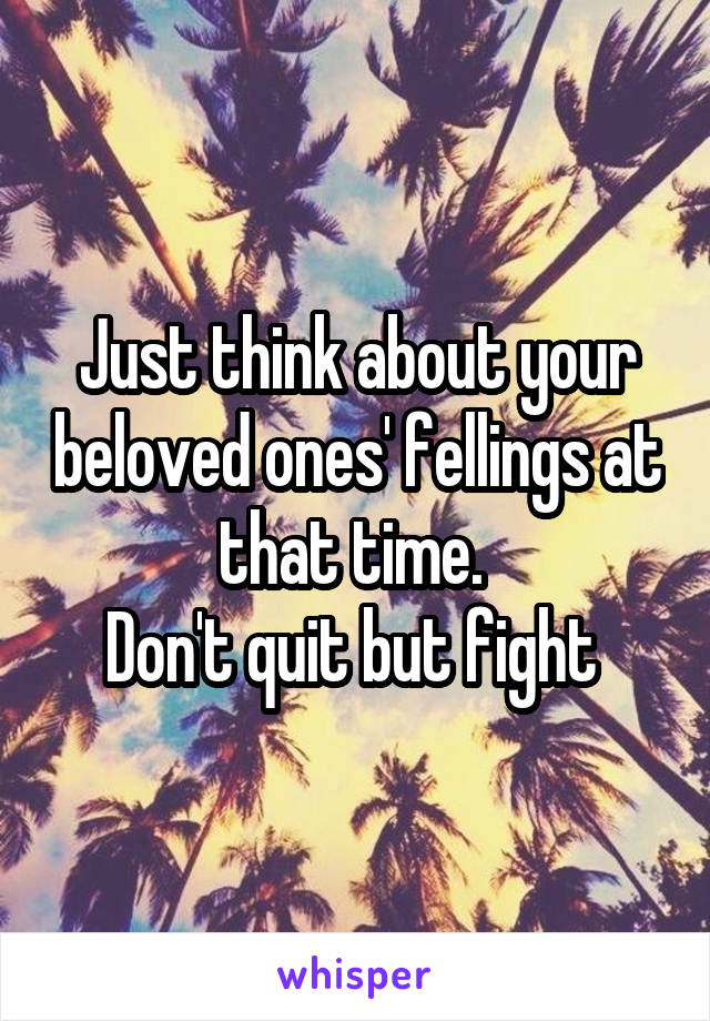 Just think about your beloved ones' fellings at that time. 
Don't quit but fight 