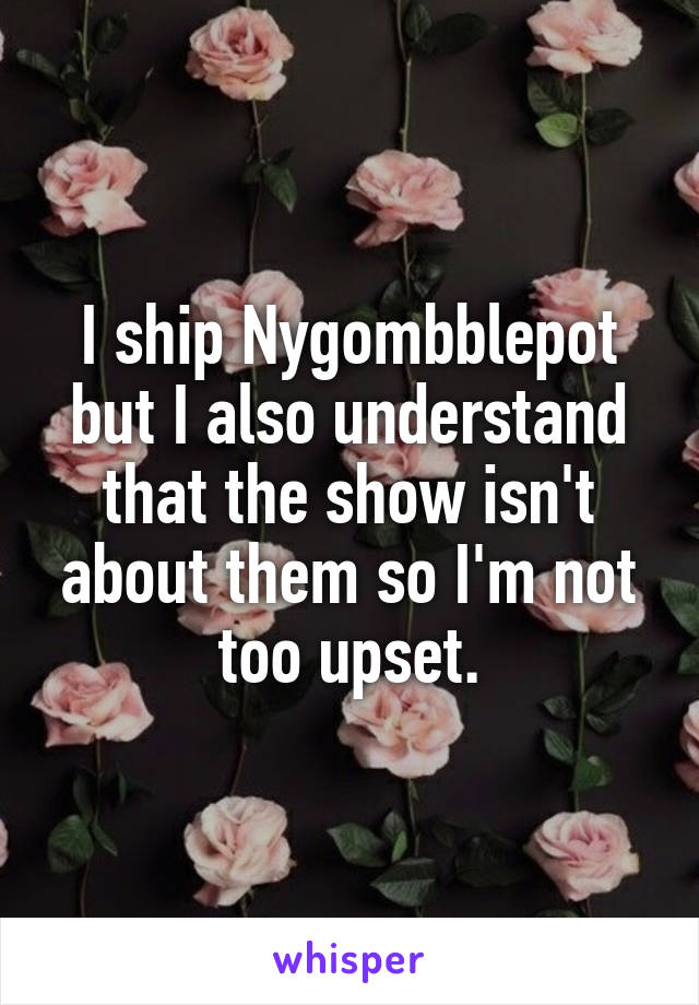 I ship Nygombblepot but I also understand that the show isn't about them so I'm not too upset.