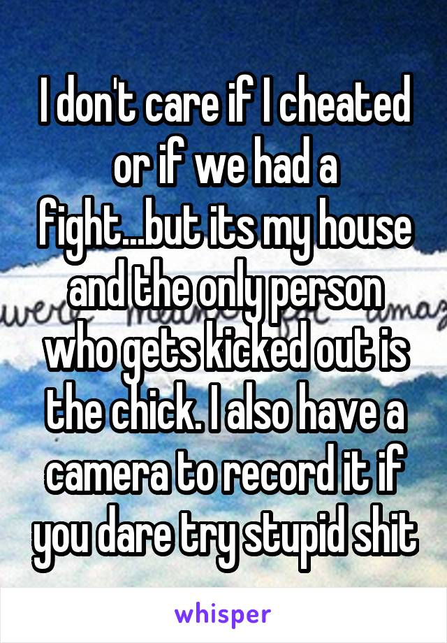 I don't care if I cheated or if we had a fight...but its my house and the only person who gets kicked out is the chick. I also have a camera to record it if you dare try stupid shit