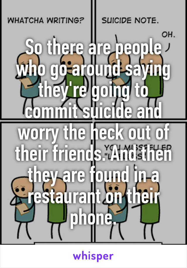 So there are people who go around saying they're going to commit suicide and worry the heck out of their friends. And then they are found in a restaurant on their phone.
