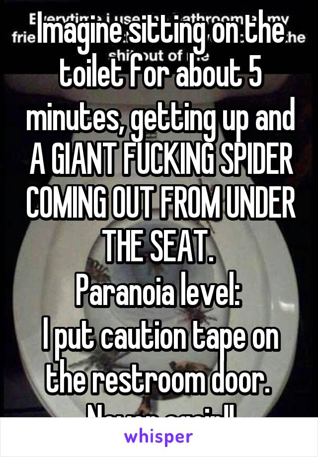 Imagine sitting on the toilet for about 5 minutes, getting up and A GIANT FUCKING SPIDER COMING OUT FROM UNDER THE SEAT. 
Paranoia level: 
I put caution tape on the restroom door. 
Never again!!