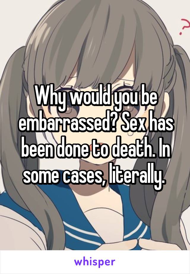 Why would you be embarrassed? Sex has been done to death. In some cases, literally. 