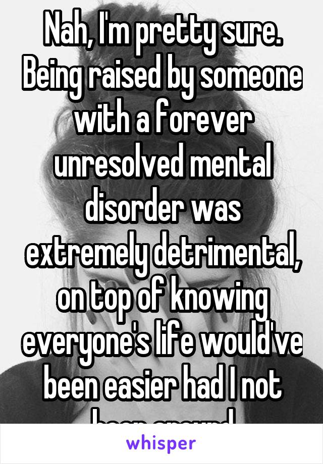 Nah, I'm pretty sure. Being raised by someone with a forever unresolved mental disorder was extremely detrimental, on top of knowing everyone's life would've been easier had I not been around