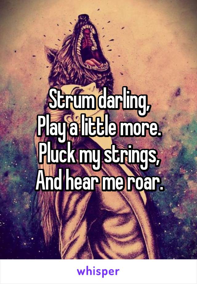 Strum darling,
Play a little more.
Pluck my strings,
And hear me roar.