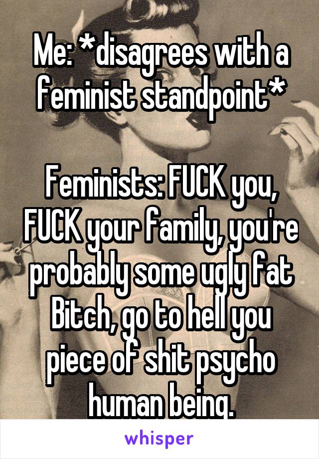 Me: *disagrees with a feminist standpoint*

Feminists: FUCK you, FUCK your family, you're probably some ugly fat Bitch, go to hell you piece of shit psycho human being.