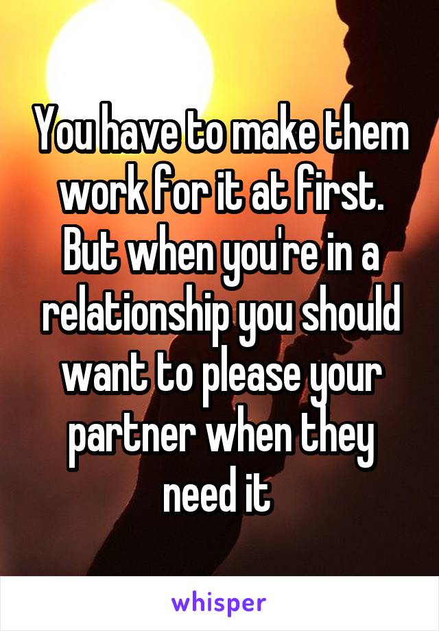 You have to make them work for it at first. But when you're in a relationship you should want to please your partner when they need it 