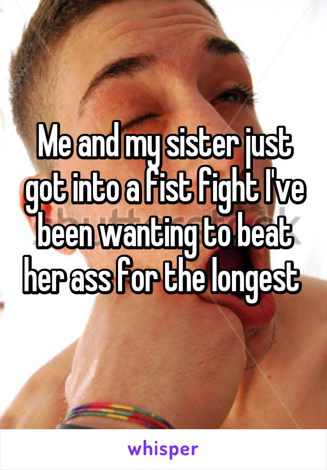 Me and my sister just got into a fist fight I've been wanting to beat her ass for the longest 
